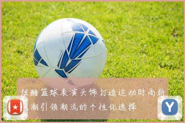 炫酷篮球表演头饰打造运动时尚新风潮引领潮流的个性化选择