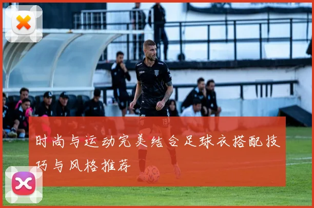 时尚与运动完美结合足球衣搭配技巧与风格推荐