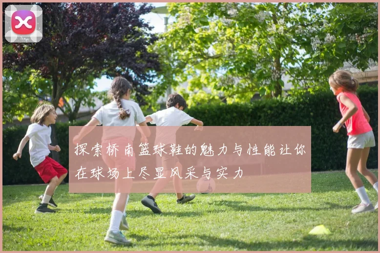 探索桥南篮球鞋的魅力与性能让你在球场上尽显风采与实力