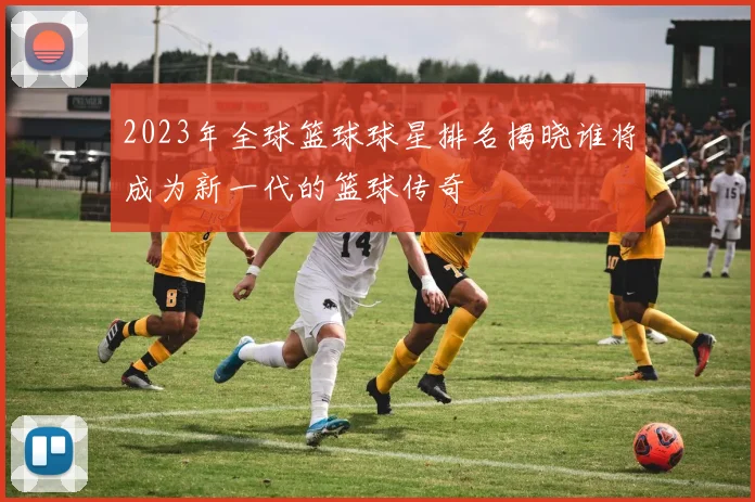 2023年全球篮球球星排名揭晓谁将成为新一代的篮球传奇