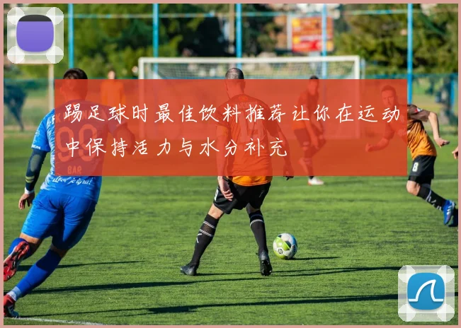 踢足球时最佳饮料推荐让你在运动中保持活力与水分补充