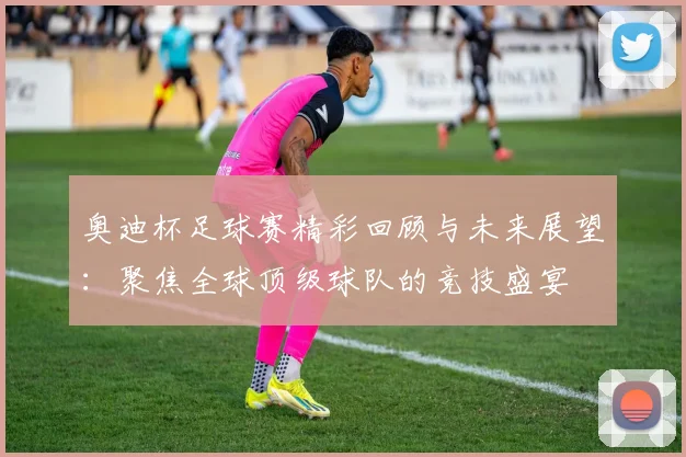 奥迪杯足球赛精彩回顾与未来展望：聚焦全球顶级球队的竞技盛宴